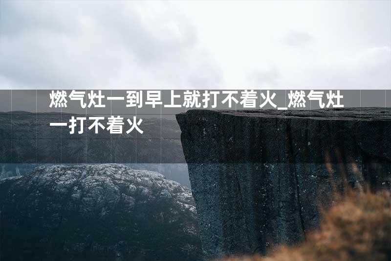 燃气灶一到早上就打不着火_燃气灶一打不着火