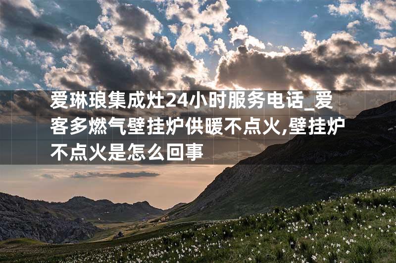 爱琳琅集成灶24小时服务电话_爱客多燃气壁挂炉供暖不点火,壁挂炉不点火是怎么回事