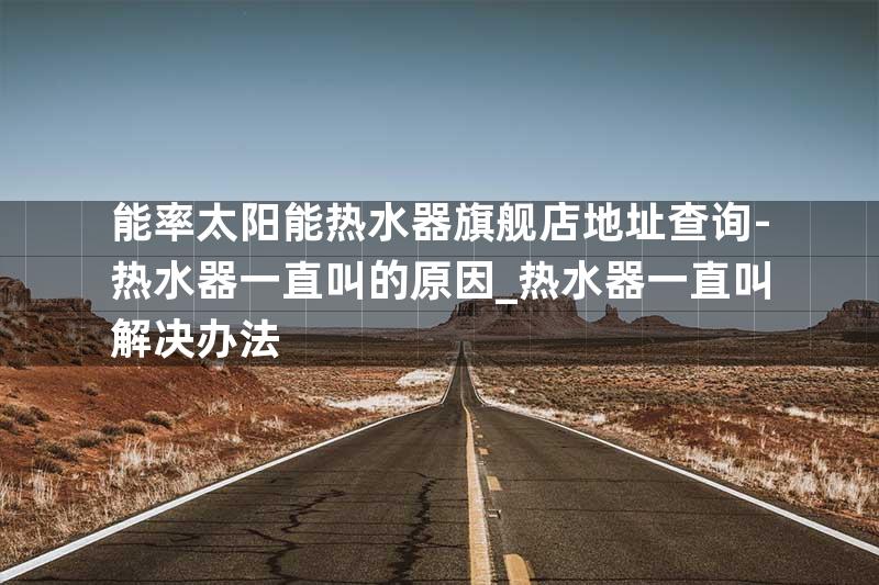 能率太阳能热水器旗舰店地址查询-热水器一直叫的原因_热水器一直叫解决办法