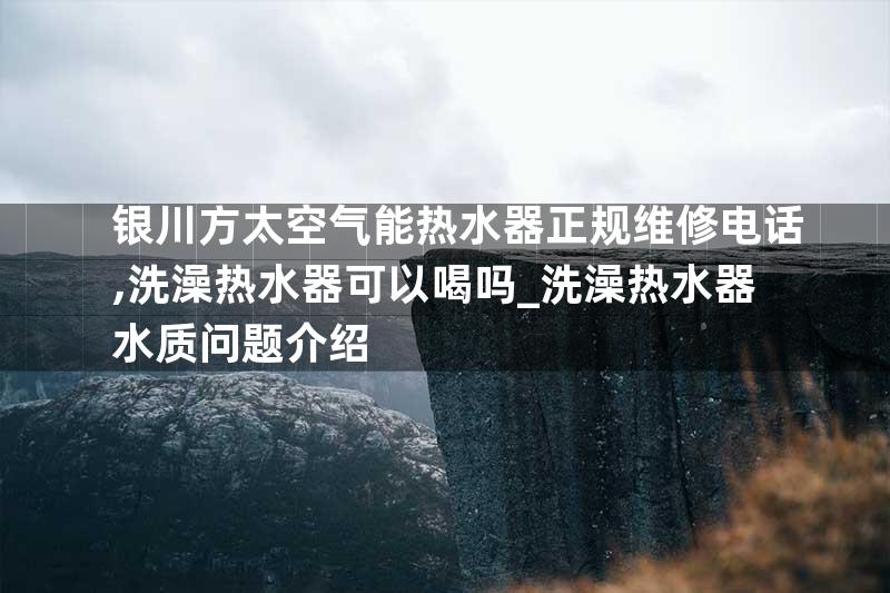 银川方太空气能热水器正规维修电话,洗澡热水器可以喝吗_洗澡热水器水质问题介绍