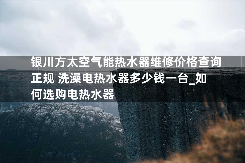 银川方太空气能热水器维修价格查询正规+洗澡电热水器多少钱一台_如何选购电热水器